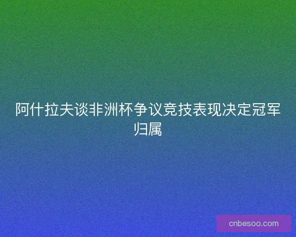 阿什拉夫谈非洲杯争议竞技表现决定冠军归属