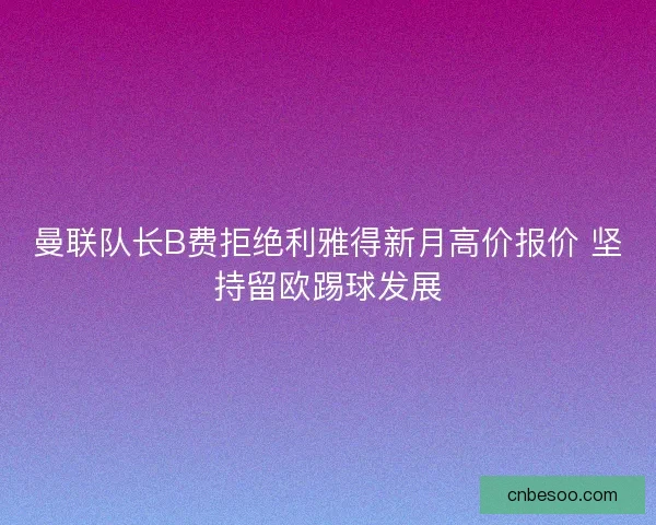 曼联队长B费拒绝利雅得新月高价报价 坚持留欧踢球发展