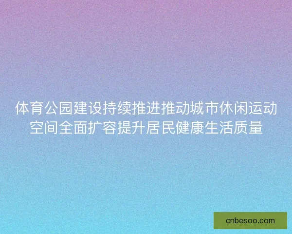 体育公园建设持续推进推动城市休闲运动空间全面扩容提升居民健康生活质量