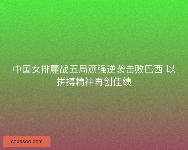 中国女排鏖战五局顽强逆袭击败巴西 以拼搏精神再创佳绩