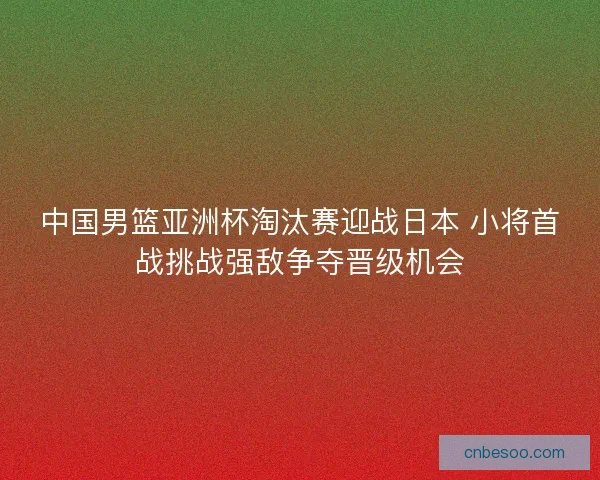 中国男篮亚洲杯淘汰赛迎战日本 小将首战挑战强敌争夺晋级机会