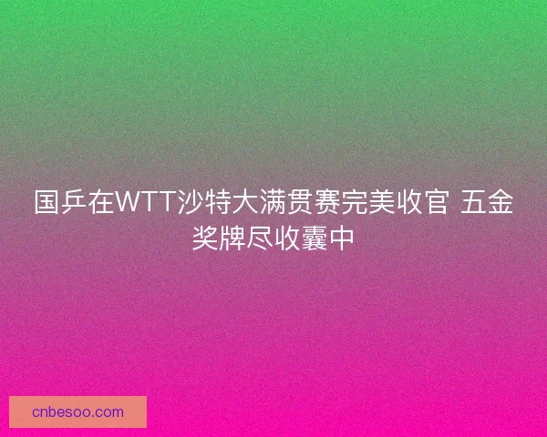 国乒在WTT沙特大满贯赛完美收官 五金奖牌尽收囊中