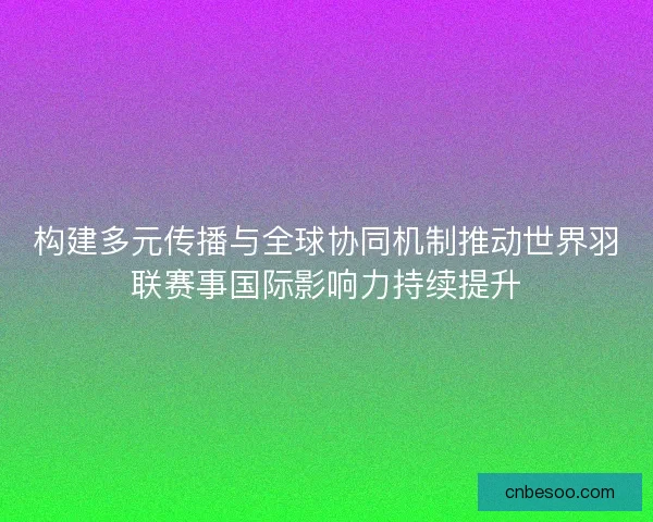 构建多元传播与全球协同机制推动世界羽联赛事国际影响力持续提升